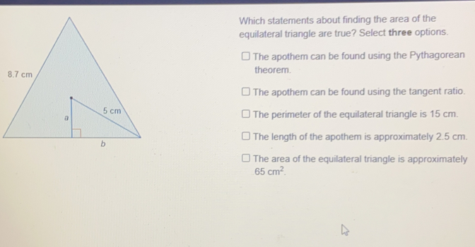 Which statements about finding the area of the equilateral triangle are true? Select three options. The apothem can be found using the Pythagorean theorem. The apothem can be found using the tangent ratio. The perimeter of the equilateral triangle is 15 cm. The length of the apothem is approximately 2.5 cm. The area of the equilateral triangle is approximately 65 cm2