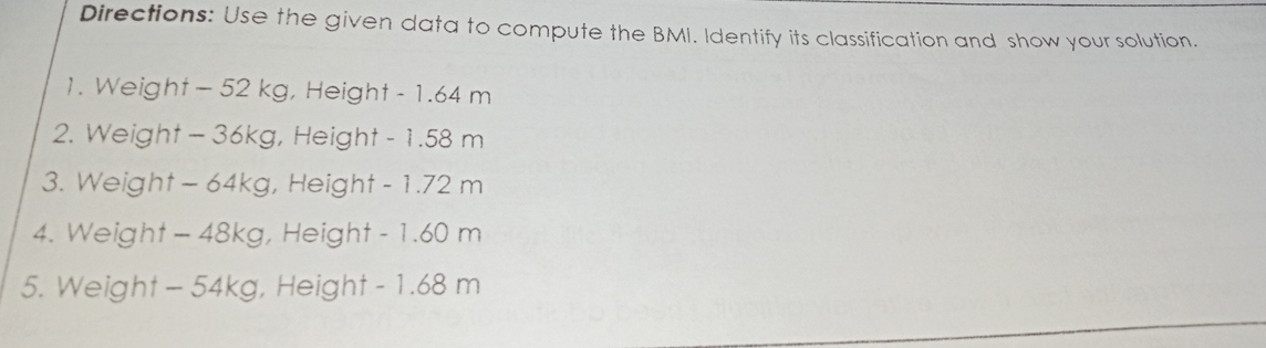 Directions: Use the given data to compute the BMI. Identify its classification and show your solution.. 1. Weight -52 kg, Height -1.64 m 2. Weight -36kg, Height -1.58 m 3. Weight -64kg, Height -1.72 m 4. Weight -48kg y, Height -1.60 m 5.Weight -54kg y, Height -1 68 m
