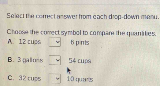 Select the correct answer from each drop-down menu. Choose the correct symbol to compare the quantities. A. 12 cups 6 pints B. 3 gallons 54 cups C. 32 cups 10 quarts